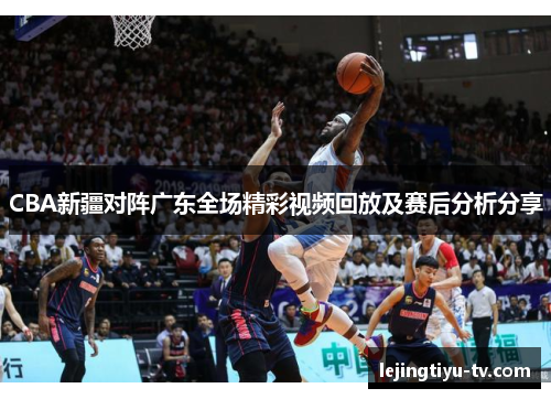 CBA新疆对阵广东全场精彩视频回放及赛后分析分享