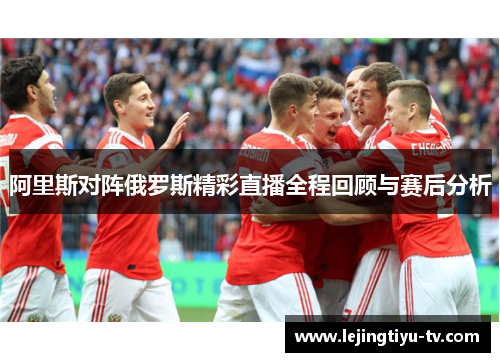 阿里斯对阵俄罗斯精彩直播全程回顾与赛后分析